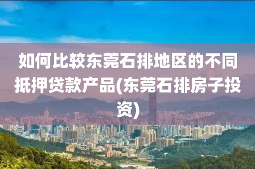 如何比较东莞石排地区的不同抵押贷款产品(东莞石排房子投资)