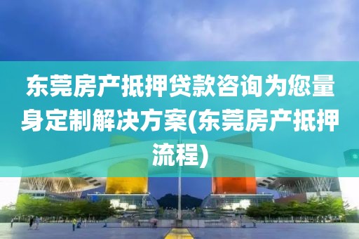 东莞房产抵押贷款咨询为您量身定制解决方案(东莞房产抵押流程)