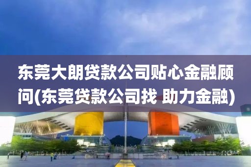 东莞大朗贷款公司贴心金融顾问(东莞贷款公司找 助力金融)