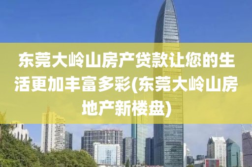 东莞大岭山房产贷款让您的生活更加丰富多彩(东莞大岭山房地产新楼盘)