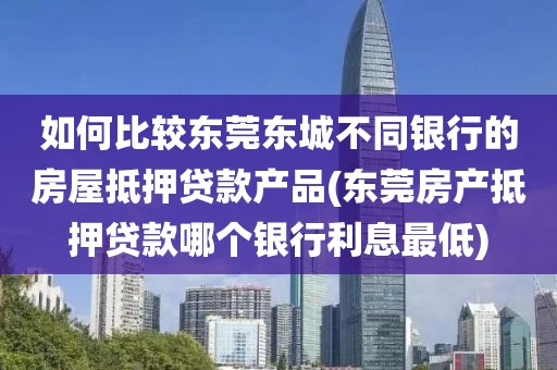 如何比较东莞东城不同银行的房屋抵押贷款产品(东莞房产抵押贷款哪个银行利息最低)