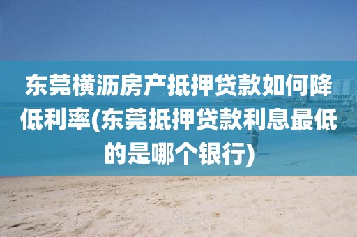 东莞横沥房产抵押贷款如何降低利率(东莞抵押贷款利息最低的是哪个银行)