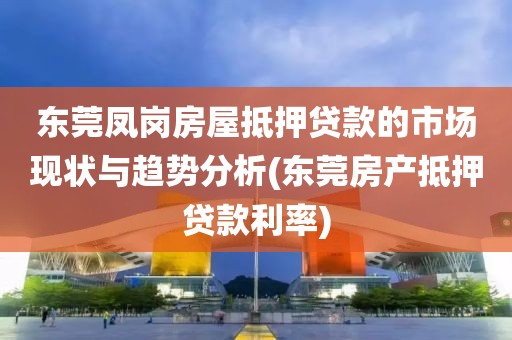 东莞凤岗房屋抵押贷款的市场现状与趋势分析(东莞房产抵押贷款利率)