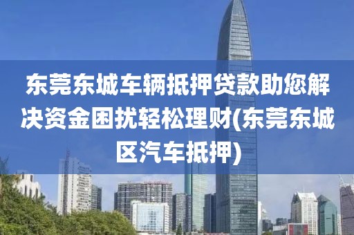 东莞东城车辆抵押贷款助您解决资金困扰轻松理财(东莞东城区汽车抵押)