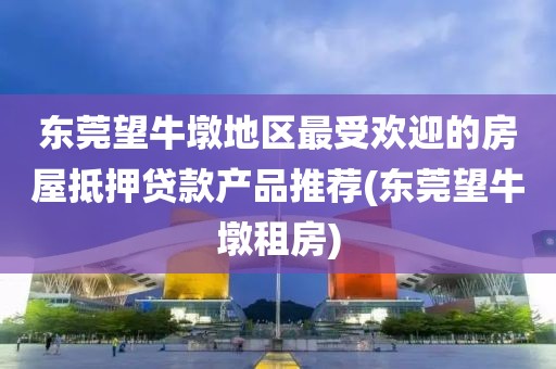 东莞望牛墩地区最受欢迎的房屋抵押贷款产品推荐(东莞望牛墩租房)