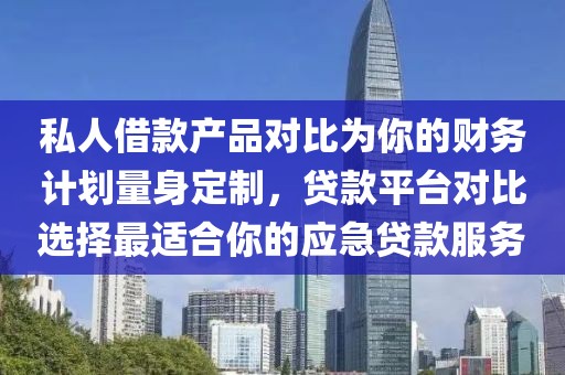 私人借款产品对比为你的财务计划量身定制，贷款平台对比选择最适合你的应急贷款服务