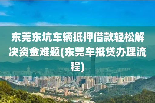 东莞东坑车辆抵押借款轻松解决资金难题(东莞车抵贷办理流程)