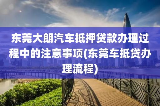 东莞大朗汽车抵押贷款办理过程中的注意事项(东莞车抵贷办理流程)