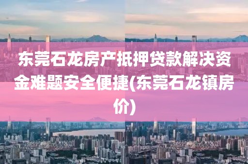 东莞石龙房产抵押贷款解决资金难题安全便捷(东莞石龙镇房价)