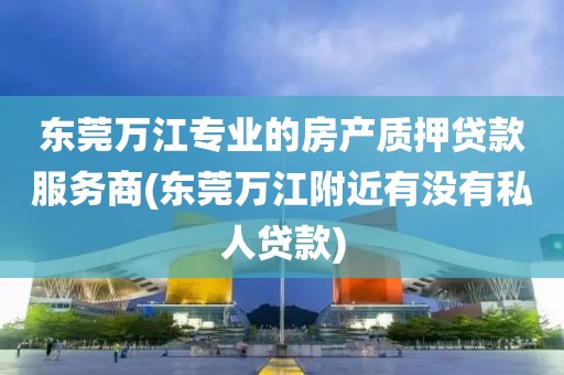 东莞万江专业的房产质押贷款服务商(东莞万江附近有没有私人贷款)