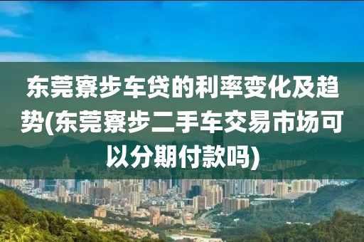 东莞寮步车贷的利率变化及趋势(东莞寮步二手车交易市场可以分期付款吗)