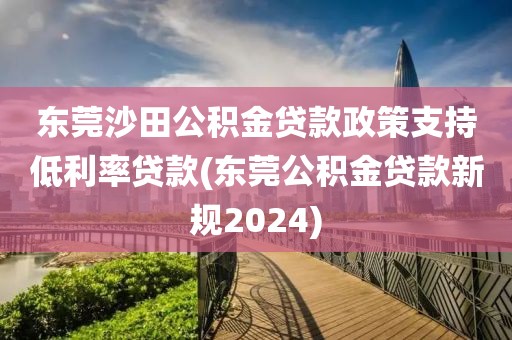 东莞沙田公积金贷款政策支持低利率贷款(东莞公积金贷款新规2024)