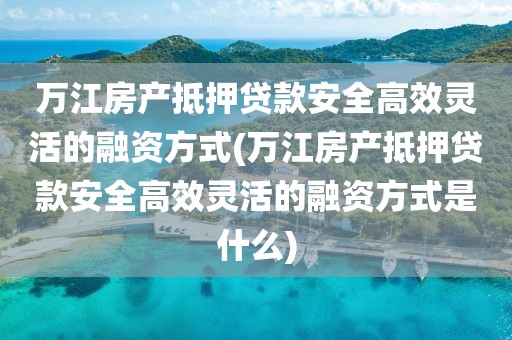 万江房产抵押贷款安全高效灵活的融资方式(万江房产抵押贷款安全高效灵活的融资方式是什么)