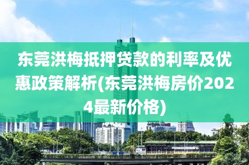 东莞洪梅抵押贷款的利率及优惠政策解析(东莞洪梅房价2024最新价格)