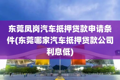 东莞凤岗汽车抵押贷款申请条件(东莞哪家汽车抵押贷款公司利息低)