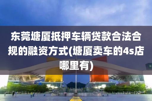 东莞塘厦抵押车辆贷款合法合规的融资方式(塘厦卖车的4s店哪里有)