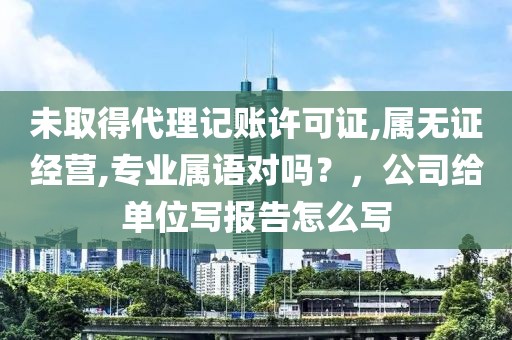 未取得代理记账许可证,属无证经营,专业属语对吗？，公司给单位写报告怎么写