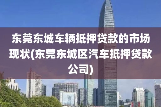 东莞东城车辆抵押贷款的市场现状(东莞东城区汽车抵押贷款公司)