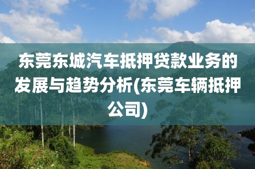 东莞东城汽车抵押贷款业务的发展与趋势分析(东莞车辆抵押公司)